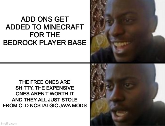is this a f***ing joke? | ADD ONS GET ADDED TO MINECRAFT FOR THE BEDROCK PLAYER BASE; THE FREE ONES ARE SHITTY, THE EXPENSIVE ONES AREN'T WORTH IT AND THEY ALL JUST STOLE FROM OLD NOSTALGIC JAVA MODS | image tagged in oh yeah oh no,memes,minecraft | made w/ Imgflip meme maker