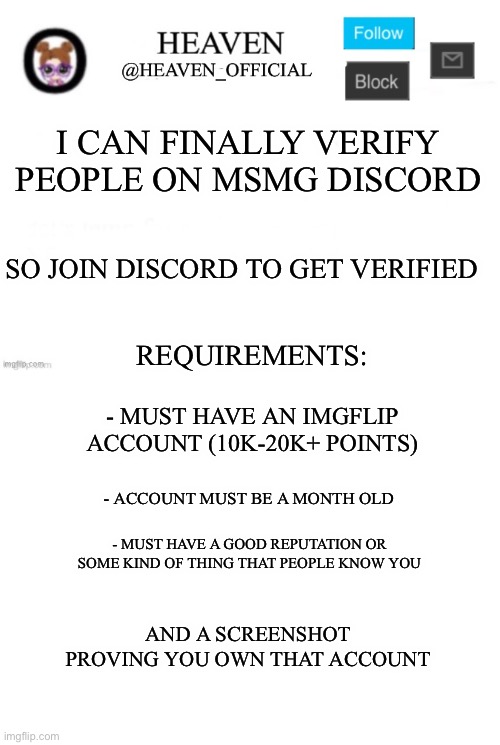 Requirements for being verified in the MSMG Discord server | I CAN FINALLY VERIFY PEOPLE ON MSMG DISCORD; SO JOIN DISCORD TO GET VERIFIED; REQUIREMENTS:; - MUST HAVE AN IMGFLIP ACCOUNT (10K-20K+ POINTS); - ACCOUNT MUST BE A MONTH OLD; - MUST HAVE A GOOD REPUTATION OR SOME KIND OF THING THAT PEOPLE KNOW YOU; AND A SCREENSHOT PROVING YOU OWN THAT ACCOUNT | image tagged in heaven s template,blank white template,msmg,msmg verification | made w/ Imgflip meme maker