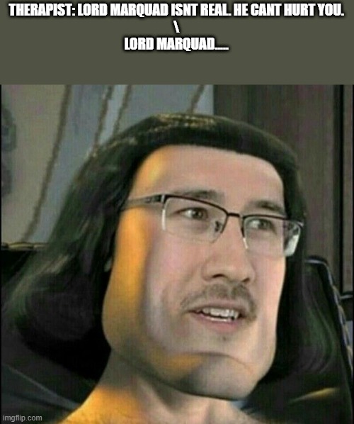 lord marquad | THERAPIST: LORD MARQUAD ISNT REAL. HE CANT HURT YOU.

\


LORD MARQUAD..... | image tagged in memes,funny,funny memes,dank memes,cursed image,cursed | made w/ Imgflip meme maker