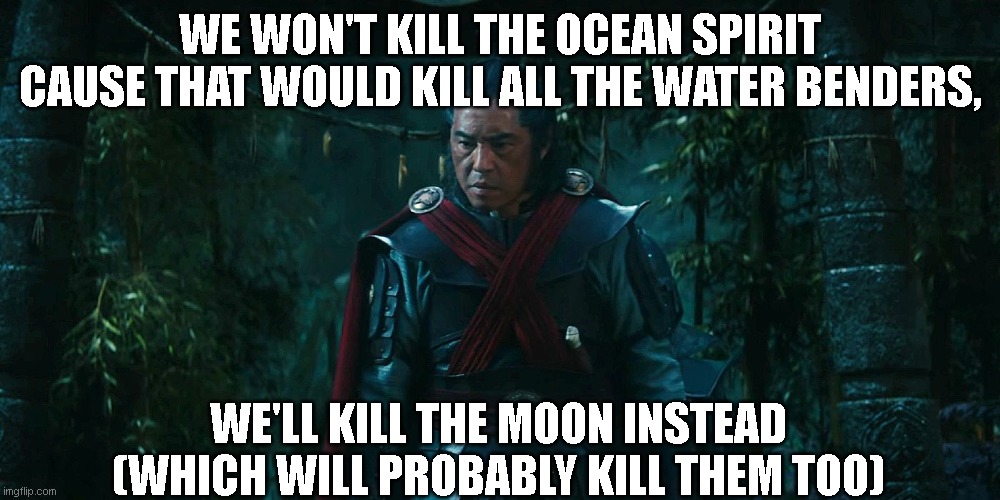 Atla meme | WE WON'T KILL THE OCEAN SPIRIT CAUSE THAT WOULD KILL ALL THE WATER BENDERS, WE'LL KILL THE MOON INSTEAD
(WHICH WILL PROBABLY KILL THEM TOO) | image tagged in atla,avatar the last airbender,live action,live action atla,memes,funny | made w/ Imgflip meme maker
