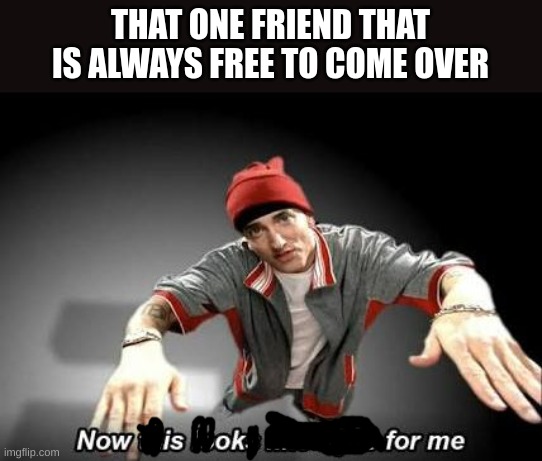 fuck why | THAT ONE FRIEND THAT IS ALWAYS FREE TO COME OVER | image tagged in now this looks like a job for me | made w/ Imgflip meme maker