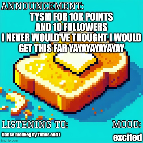 lil announcement to make | TYSM FOR 10K POINTS AND 10 FOLLOWERS
I NEVER WOULD'VE THOUGHT I WOULD GET THIS FAR YAYAYAYAYAYAY; Dance monkey by Tones and I; excited | image tagged in sleepi_toasti announcement | made w/ Imgflip meme maker