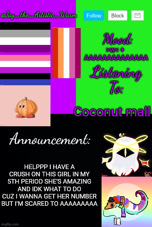 REEEEEEEEEEEEEEEE (also she's graduating this year i think so AAAAAAA) | >w< +
 AAAAAAAAAAAAAA; Coconut mall; HELPPP I HAVE A CRUSH ON THIS GIRL IN MY 5TH PERIOD SHE'S AMAZING AND IDK WHAT TO DO CUZ I WANNA GET HER NUMBER BUT I'M SCARED TO AAAAAAAAA | image tagged in jay_the_artistic_wurm's temp by henryomg01 | made w/ Imgflip meme maker