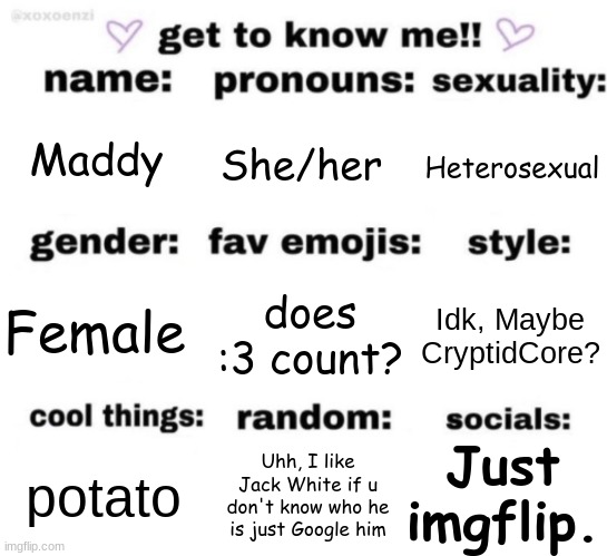 get to know me but better | Maddy; She/her; Heterosexual; does :3 count? Idk, Maybe CryptidCore? Female; Just imgflip. Uhh, I like Jack White if u don't know who he is just Google him; potato | image tagged in get to know me but better | made w/ Imgflip meme maker