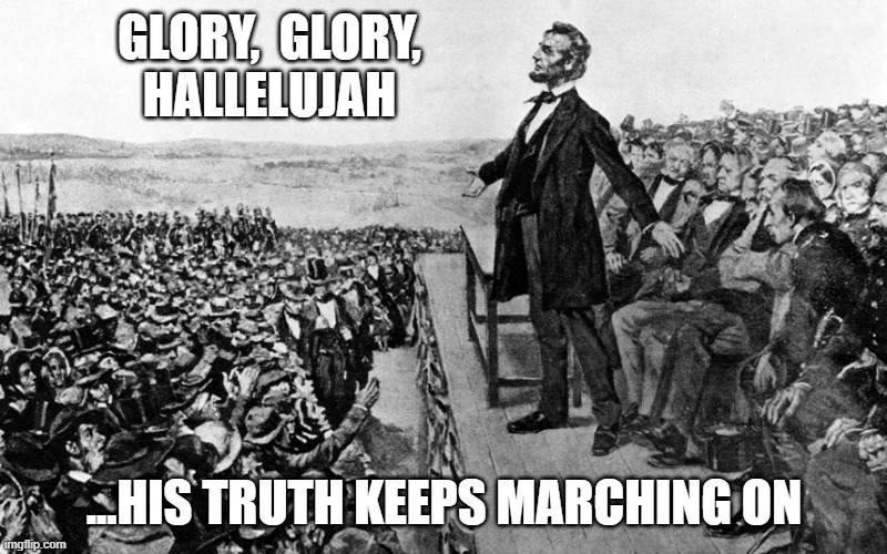 Abraham Lincoln Speech | GLORY,  GLORY,
HALLELUJAH ...HIS TRUTH KEEPS MARCHING ON | image tagged in abraham lincoln speech | made w/ Imgflip meme maker