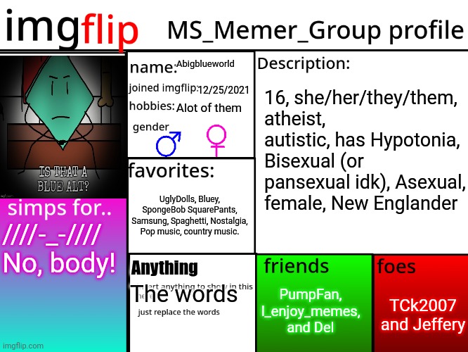 Welcome home clipboard, any text you copycat will be shaved here. | Abigblueworld; 12/25/2021; 16, she/her/they/them, atheist, autistic, has Hypotonia, Bisexual (or pansexual idk), Asexual, female, New Englander; Alot of them; UglyDolls, Bluey, SpongeBob SquarePants, Samsung, Spaghetti, Nostalgia, Pop music, country music. ////-_-//// No, body! Anything; PumpFan, I_enjoy_memes, and Del; TCk2007 and Jeffery; The words | image tagged in msmg profile | made w/ Imgflip meme maker