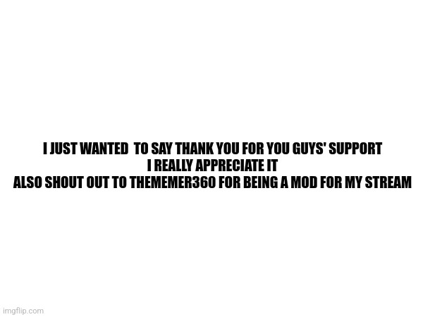 Thank you | I JUST WANTED  TO SAY THANK YOU FOR YOU GUYS' SUPPORT
I REALLY APPRECIATE IT
ALSO SHOUT OUT TO THEMEMER360 FOR BEING A MOD FOR MY STREAM | made w/ Imgflip meme maker