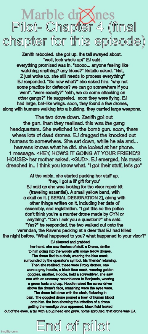 Chapter 4 of marble drones (end of pilot) {OH AH BLOOD WARNING} (LaLa: IM NOT A FUCKING ELA TEACHER) | Pilot- Chapter 4 (final chapter for this episode); Zenith rebooted. she got up. the tail swayed about. 
"well, look who's up!" EJ said. everything promised was in. "soooo... anyone feeling like watching anything? any ideas?" Natalie asked. "Nat, Z just woke up. she still needs to process everything" EJ responded. "So now what?" she asked him. "why not some practice for defence? we can go somewhere if you want". "were exactly?" "ehh, we do some attacking on other gangs?" He suggested.  soon they were flying. EJ had large, bat-like wings. soon, they found a few drones, along with humans walking into a building. they carried large weapons. The two dove down. Zenith got out the gun. then they realised. this was the gang headquarters. She switched to the bomb gun. soon, there where lots of dead drones. EJ dragged the knocked out humans to somewhere. She sat down, while he ate and... heavens knows what he did. she looked at her phone.  1 message. <HEY, HOW'S IT GOING AT YOUR FRIEND'S HOUSE> her mother asked. <GUD>. EJ emerged, his mask drenched in.. I think you know what. "I got their stuff, let's go"; At the cabin, she started packing her stuff up.
"hey, I got a lil' gift for you" EJ said as she was looking for the visor repair kit (traveling essential). A small yellow band, with a skull on it. [ SERIAL DESIGNATION Z], along with other things written on it, including her date of assembly, and registration. "I got this so the police don't think you're a murder drone made by CYN or anything". "Can I ask you a question?" she said. "Yes?" he responded. the two walked out onto the verandah, the Ravens pecking at a deer that EJ had killed the night before. "What happened to you? what happened to your visor?"; EJ silenced and grabbed her hand. she saw flashes of stuff. a Drone, similar to him going into the woods with some fellow drones. The drone tied to a chair, wearing the blue mask, surrounded by the operator's symbol. his 'friends' returning. Then she realised. these were Proxy drones. one wore a grey hoodie, a black face mask, wearing golden goggles. another, Hoodie, held a screwdriver. she saw one with an uncanny resemblance to Benjamin, wearing a green tunic and cap. Hoodie raised the screw driver above the drone's face, smashing were the eyes were. The drone fell down with the chair, flickering in pain. The goggled drone poured a bowl of human blood onto him. the icon showing the infection of a drone getting the wendigo virus appeared. black fluid leaked out of the eyes. a tail with a bug head end grew. horns sprouted. that drone was EJ. End of pilot | image tagged in marble drones storyboard,story,oc,murder drones | made w/ Imgflip meme maker