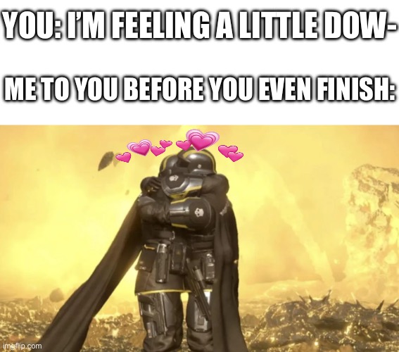 tell me all about it, I’m right here | YOU: I’M FEELING A LITTLE DOW-; ME TO YOU BEFORE YOU EVEN FINISH: | image tagged in helldivers last hug,wholesome,hug | made w/ Imgflip meme maker
