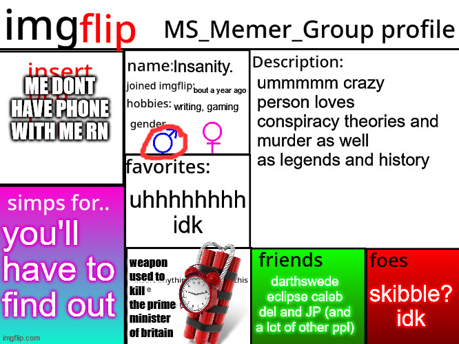 . | Insanity. ME DONT HAVE PHONE WITH ME RN; ummmmm crazy person loves conspiracy theories and murder as well as legends and history; bout a year ago; writing, gaming; uhhhhhhhh idk; you'll have to find out; weapon used to kill the prime minister of britain; skibble? idk; darthswede eclipse caleb del and JP (and a lot of other ppl) | image tagged in msmg profile | made w/ Imgflip meme maker