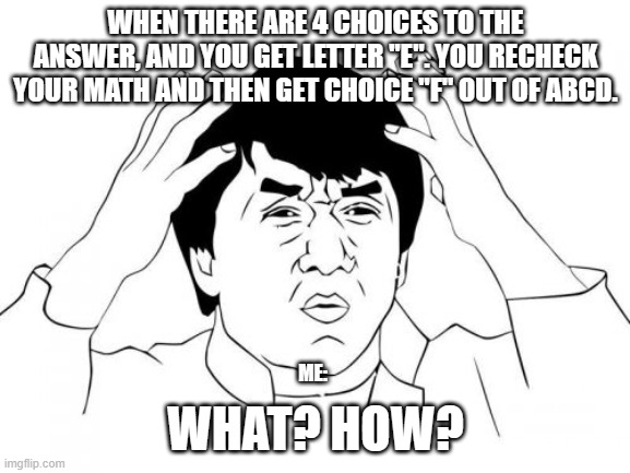 Sometimes in Math... | WHEN THERE ARE 4 CHOICES TO THE ANSWER, AND YOU GET LETTER "E". YOU RECHECK YOUR MATH AND THEN GET CHOICE "F" OUT OF ABCD. WHAT? HOW? ME: | image tagged in memes,jackie chan wtf,funny,what the hell happened here,wtf,math | made w/ Imgflip meme maker