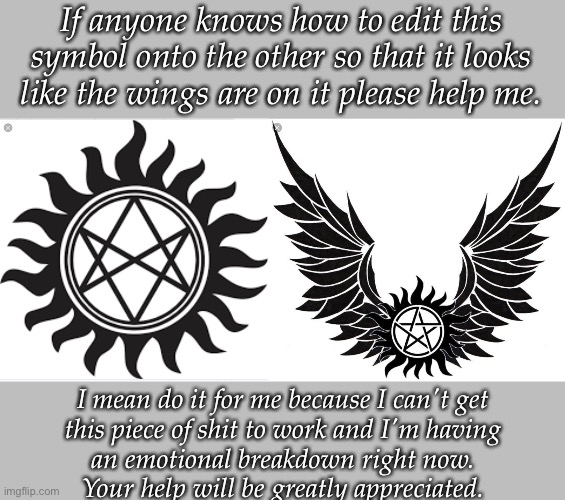 I'll add links to the images if that will help. | If anyone knows how to edit this symbol onto the other so that it looks like the wings are on it please help me. I mean do it for me because I can't get
this piece of shit to work and I'm having
an emotional breakdown right now.
Your help will be greatly appreciated. | image tagged in no i cant obama,emotional damage,i'm sick of crying,internal screaming | made w/ Imgflip meme maker