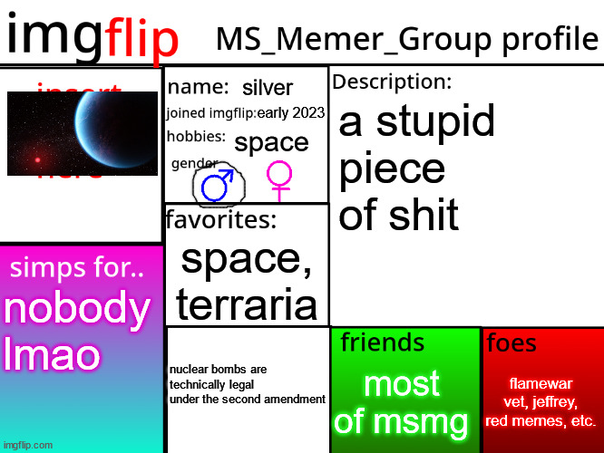 MSMG Profile | silver; early 2023; a stupid piece of shit; space; space, terraria; nobody lmao; flamewar vet, jeffrey, red memes, etc. most of msmg; nuclear bombs are technically legal under the second amendment | image tagged in msmg profile | made w/ Imgflip meme maker
