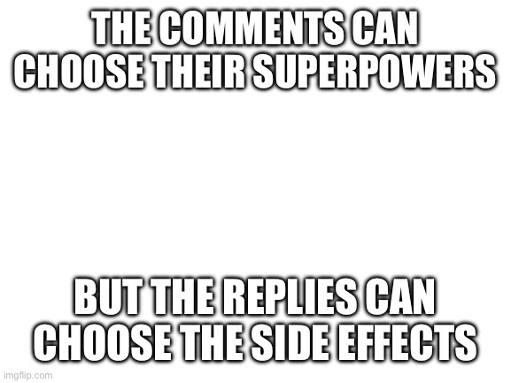 Got this idea from YT | THE COMMENTS CAN CHOOSE THEIR SUPERPOWERS; BUT THE REPLIES CAN CHOOSE THE SIDE EFFECTS | image tagged in blank white template | made w/ Imgflip meme maker