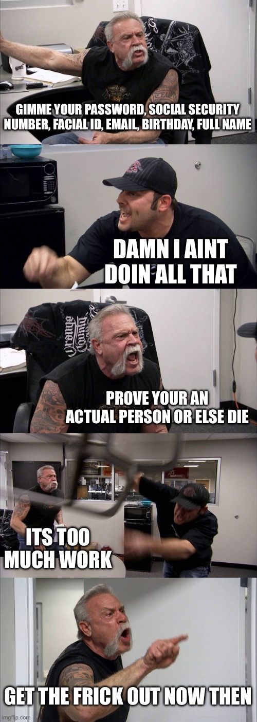 POV: google forgets you and your account | GIMME YOUR PASSWORD, SOCIAL SECURITY NUMBER, FACIAL ID, EMAIL, BIRTHDAY, FULL NAME; DAMN I AINT DOIN ALL THAT; PROVE YOUR AN ACTUAL PERSON OR ELSE DIE; ITS TOO MUCH WORK; GET THE FRICK OUT NOW THEN | image tagged in memes,american chopper argument | made w/ Imgflip meme maker