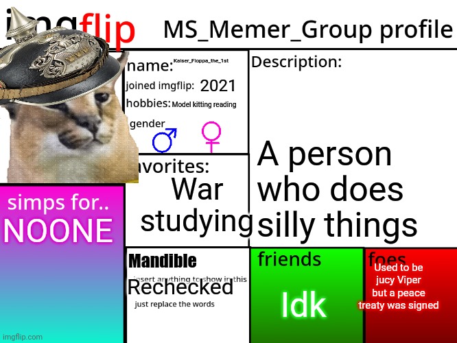 MSMG Profile | Kaiser_Floppa_the_1st; 2021; Model kitting reading; A person who does silly things; War studying; NOONE; Used to be jucy Viper but a peace treaty was signed; Mandible; Idk; Rechecked | image tagged in msmg profile | made w/ Imgflip meme maker