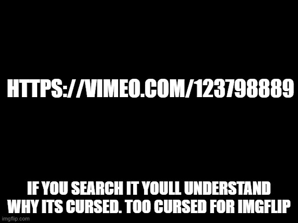 dont look it up | HTTPS://VIMEO.COM/123798889; IF YOU SEARCH IT YOULL UNDERSTAND WHY ITS CURSED. TOO CURSED FOR IMGFLIP | image tagged in memes,funny,funny memes,dank memes,cursed image,cursed | made w/ Imgflip meme maker