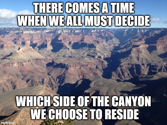 Good vs Evil, you decide. | THERE COMES A TIME WHEN WE ALL MUST DECIDE; WHICH SIDE OF THE CANYON
 WE CHOOSE TO RESIDE | image tagged in grand canyon,choices,good vs evil | made w/ Imgflip meme maker