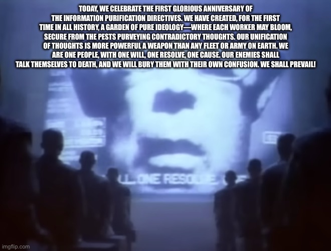 The 1984 Macintosh commercial speech | TODAY, WE CELEBRATE THE FIRST GLORIOUS ANNIVERSARY OF THE INFORMATION PURIFICATION DIRECTIVES. WE HAVE CREATED, FOR THE FIRST TIME IN ALL HISTORY, A GARDEN OF PURE IDEOLOGY—WHERE EACH WORKER MAY BLOOM, SECURE FROM THE PESTS PURVEYING CONTRADICTORY THOUGHTS. OUR UNIFICATION OF THOUGHTS IS MORE POWERFUL A WEAPON THAN ANY FLEET OR ARMY ON EARTH. WE ARE ONE PEOPLE, WITH ONE WILL, ONE RESOLVE, ONE CAUSE. OUR ENEMIES SHALL TALK THEMSELVES TO DEATH, AND WE WILL BURY THEM WITH THEIR OWN CONFUSION. WE SHALL PREVAIL! | image tagged in 1984 macintosh commercial | made w/ Imgflip meme maker