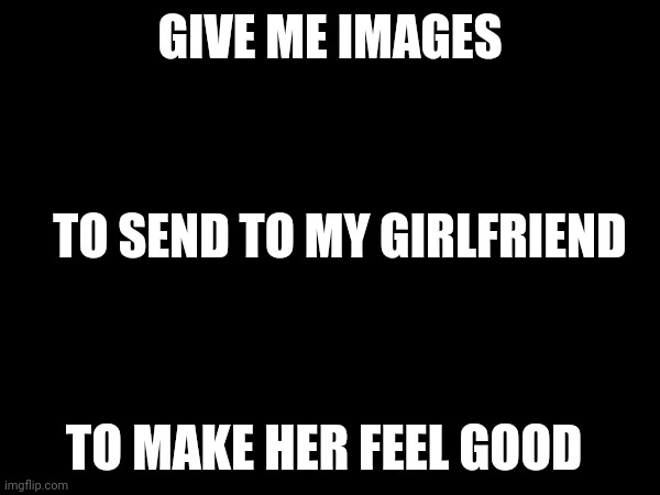 Plz | GIVE ME IMAGES; TO SEND TO MY GIRLFRIEND; TO MAKE HER FEEL GOOD | made w/ Imgflip meme maker