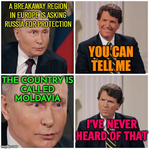 I've never heard of that before | A BREAKAWAY REGION IN EUROPE IS ASKING RUSSIA FOR PROTECTION; YOU CAN
TELL ME; THE COUNTRY IS
CALLED
MOLDAVIA; I'VE NEVER HEARD OF THAT | image tagged in putin tucker interview,confused tucker carlson,tucker carlson,good guy putin,vladimir putin,russia | made w/ Imgflip meme maker