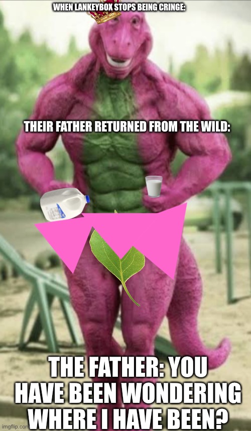 Lankeybox after quit being ctinge on youtube. | WHEN LANKEYBOX STOPS BEING CRINGE:; THEIR FATHER RETURNED FROM THE WILD:; THE FATHER: YOU HAVE BEEN WONDERING WHERE I HAVE BEEN? | image tagged in youtubers,lankey-box,father,cursed image,barney the dinosaur | made w/ Imgflip meme maker