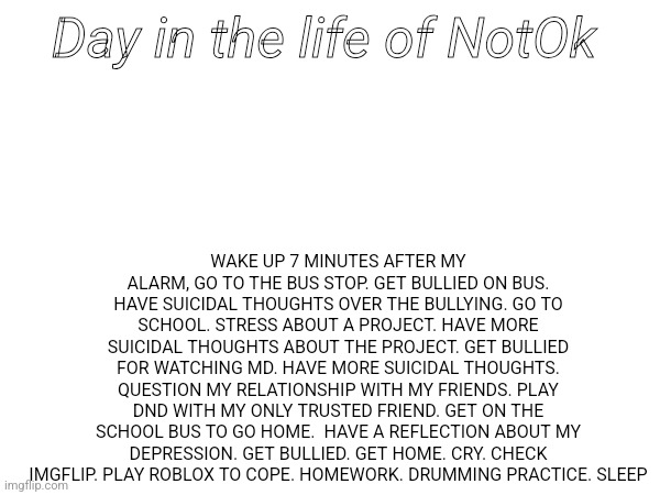 Day in the life of NotOk; WAKE UP 7 MINUTES AFTER MY ALARM, GO TO THE BUS STOP. GET BULLIED ON BUS. HAVE SUICIDAL THOUGHTS OVER THE BULLYING. GO TO SCHOOL. STRESS ABOUT A PROJECT. HAVE MORE SUICIDAL THOUGHTS ABOUT THE PROJECT. GET BULLIED FOR WATCHING MD. HAVE MORE SUICIDAL THOUGHTS. QUESTION MY RELATIONSHIP WITH MY FRIENDS. PLAY DND WITH MY ONLY TRUSTED FRIEND. GET ON THE SCHOOL BUS TO GO HOME.  HAVE A REFLECTION ABOUT MY DEPRESSION. GET BULLIED. GET HOME. CRY. CHECK IMGFLIP. PLAY ROBLOX TO COPE. HOMEWORK. DRUMMING PRACTICE. SLEEP | made w/ Imgflip meme maker