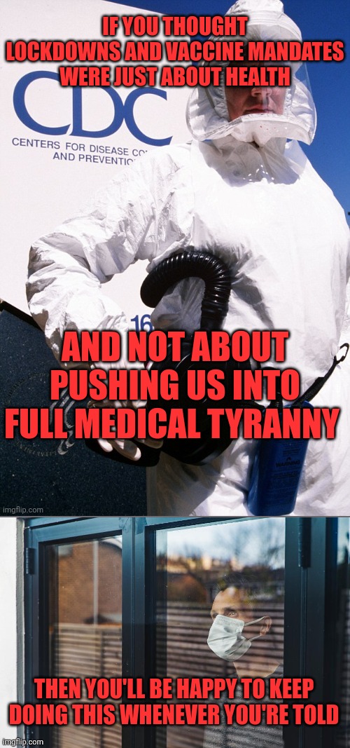 CDC WHO | IF YOU THOUGHT LOCKDOWNS AND VACCINE MANDATES WERE JUST ABOUT HEALTH; AND NOT ABOUT PUSHING US INTO FULL MEDICAL TYRANNY; THEN YOU'LL BE HAPPY TO KEEP DOING THIS WHENEVER YOU'RE TOLD | image tagged in medical,tyranny,covid-19 | made w/ Imgflip meme maker