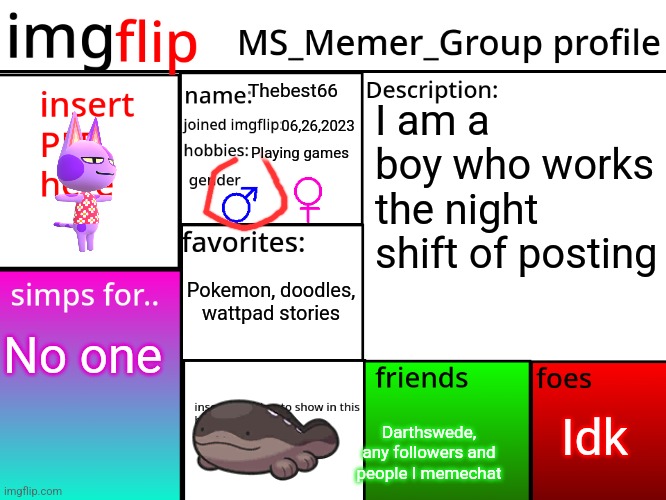MSMG Profile | Thebest66; I am a boy who works the night shift of posting; 06,26,2023; Playing games; Pokemon, doodles, wattpad stories; No one; Idk; Darthswede, any followers and people I memechat | image tagged in msmg profile | made w/ Imgflip meme maker