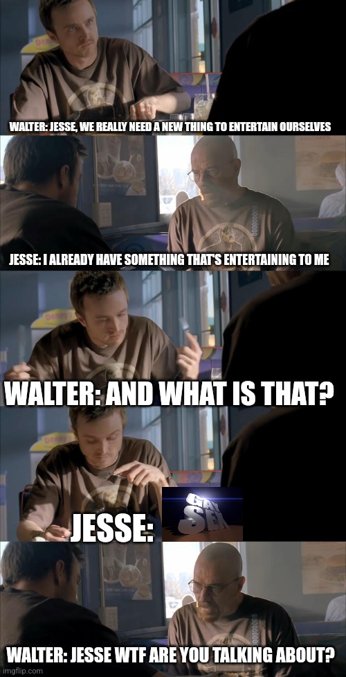 Jesse WTF are you talking about? | WALTER: JESSE, WE REALLY NEED A NEW THING TO ENTERTAIN OURSELVES; JESSE: I ALREADY HAVE SOMETHING THAT'S ENTERTAINING TO ME; WALTER: AND WHAT IS THAT? JESSE:; WALTER: JESSE WTF ARE YOU TALKING ABOUT? | image tagged in jesse wtf are you talking about | made w/ Imgflip meme maker