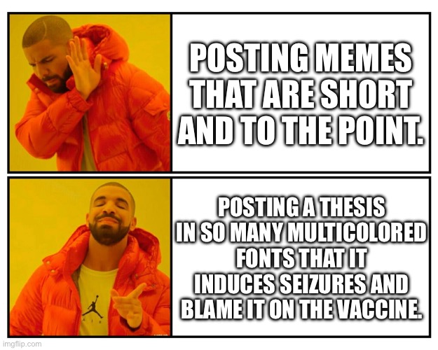 Antivax memes in a shellnut: | POSTING MEMES THAT ARE SHORT AND TO THE POINT. POSTING A THESIS IN SO MANY MULTICOLORED FONTS THAT IT INDUCES SEIZURES AND BLAME IT ON THE VACCINE. | image tagged in drakeposting,antivax,covid-19,politics,make it stop,seizure | made w/ Imgflip meme maker