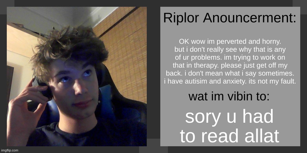 i admit i did what i did, but its not something i can fully control | OK wow im perverted and horny. but i don't really see why that is any of ur problems. im trying to work on that in therapy. please just get off my back. i don't mean what i say sometimes. i have autisim and anxiety. its not my fault. sory u had to read allat | image tagged in riplos announcement temp ver 3 1 | made w/ Imgflip meme maker