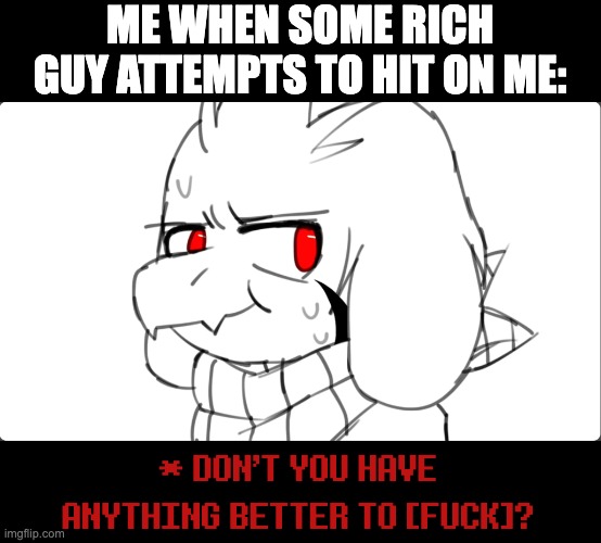 Big ups if you get this reference. | ME WHEN SOME RICH GUY ATTEMPTS TO HIT ON ME:; * DON'T YOU HAVE ANYTHING BETTER TO [FUCK]? | image tagged in rich guy,dating,pua,asriel,undertale,reference | made w/ Imgflip meme maker