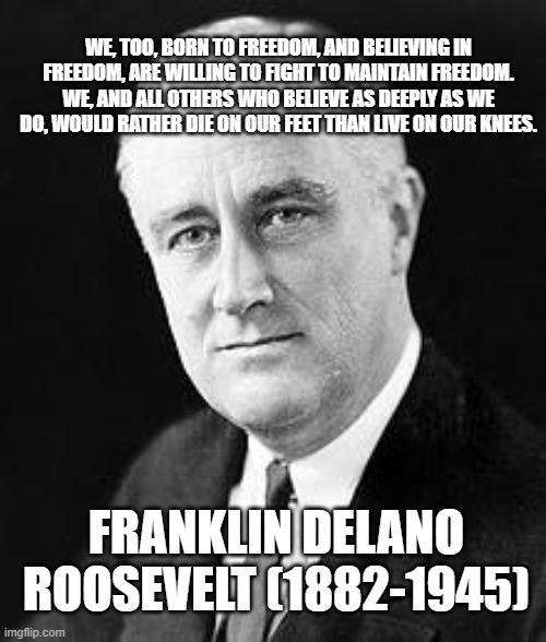 Franklin D. Roosevelt | WE, TOO, BORN TO FREEDOM, AND BELIEVING IN FREEDOM, ARE WILLING TO FIGHT TO MAINTAIN FREEDOM. WE, AND ALL OTHERS WHO BELIEVE AS DEEPLY AS WE DO, WOULD RATHER DIE ON OUR FEET THAN LIVE ON OUR KNEES. FRANKLIN DELANO ROOSEVELT (1882-1945) | image tagged in franklin d roosevelt | made w/ Imgflip meme maker