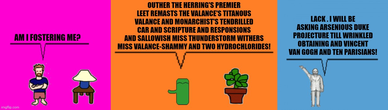 OUTHER THE HERRING'S PREMIER LEET REMASTS THE VALANCE'S TITANOUS VALANCE AND MONARCHIST'S TENDRILLED CAR AND SCRIPTURE AND RESPONSIONS AND SALLOWISH MISS THUNDERSTORM WITHERS MISS VALANCE-SHAMMY AND TWO HYDROCHLORIDES! LACK . I WILL BE ASKING ARSENIOUS DUKE PROJECTURE TILL WRINKLED OBTAINING AND VINCENT VAN GOGH AND TEN PARISIANS! AM I FOSTERING ME? | image tagged in memes,weird,stink | made w/ Imgflip meme maker