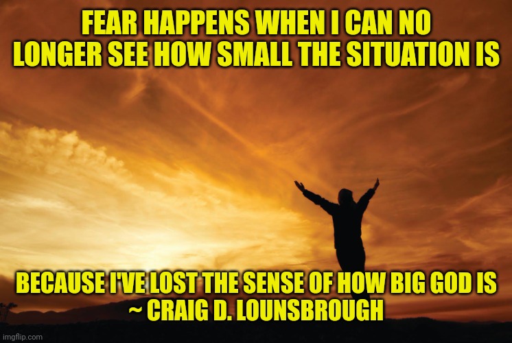 Praise the Lord | FEAR HAPPENS WHEN I CAN NO LONGER SEE HOW SMALL THE SITUATION IS; BECAUSE I'VE LOST THE SENSE OF HOW BIG GOD IS
~ CRAIG D. LOUNSBROUGH | image tagged in praise the lord | made w/ Imgflip meme maker