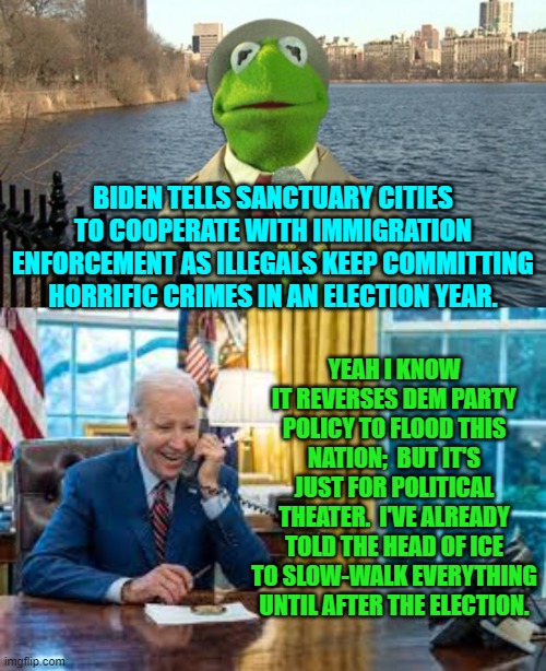 So much for Congress needing to pass a bill, eh? | BIDEN TELLS SANCTUARY CITIES TO COOPERATE WITH IMMIGRATION ENFORCEMENT AS ILLEGALS KEEP COMMITTING HORRIFIC CRIMES IN AN ELECTION YEAR. YEAH I KNOW IT REVERSES DEM PARTY POLICY TO FLOOD THIS NATION;  BUT IT'S JUST FOR POLITICAL THEATER.  I'VE ALREADY TOLD THE HEAD OF ICE TO SLOW-WALK EVERYTHING UNTIL AFTER THE ELECTION. | image tagged in yep | made w/ Imgflip meme maker