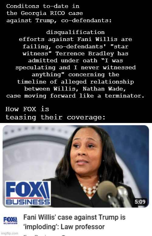 Reality v. FOX News | Conditons to-date in the Georgia RICO case against Trump, co-defendants:; disqualification efforts against Fani Willis are failing, co-defendants' "star witness" Terrence Bradley has admitted under oath “I was speculating and I never witnessed anything" concerning the timeline of alleged relationship between Willis, Nathan Wade, case moving forward like a terminator. How FOX is teasing their coverage: | image tagged in short black template,fox news,sucks,liar liar pants on fire | made w/ Imgflip meme maker