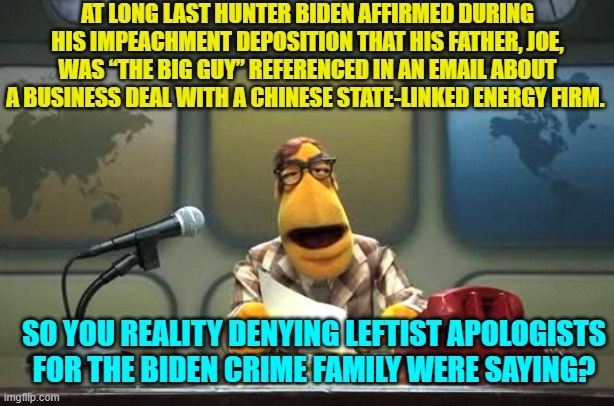 Only people determined to deny reality EVER thought that Joe was NOT the 'Big Guy'. | AT LONG LAST HUNTER BIDEN AFFIRMED DURING HIS IMPEACHMENT DEPOSITION THAT HIS FATHER, JOE, WAS “THE BIG GUY” REFERENCED IN AN EMAIL ABOUT A BUSINESS DEAL WITH A CHINESE STATE-LINKED ENERGY FIRM. SO YOU REALITY DENYING LEFTIST APOLOGISTS FOR THE BIDEN CRIME FAMILY WERE SAYING? | image tagged in yep | made w/ Imgflip meme maker