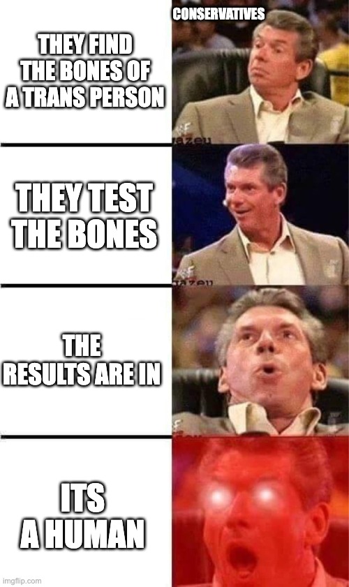 Trans ppl skeletons... | CONSERVATIVES; THEY FIND THE BONES OF A TRANS PERSON; THEY TEST THE BONES; THE RESULTS ARE IN; ITS A HUMAN | image tagged in vince mcmahon reaction w/glowing eyes | made w/ Imgflip meme maker