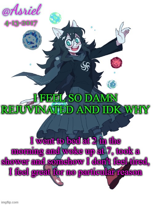 I was literally singing one of my favorite songs as I changed wtf is wrong with me, why am i happy | I FEEL SO DAMN REJUVINATED AND IDK WHY; I went to bed at 2 in the morning and woke up at 7, took a shower and somehow I don't feel tired, I feel great for no particular reason | image tagged in asriel's jade harley template | made w/ Imgflip meme maker