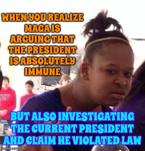 Maga Hypocrisy | WHEN YOU REALIZE
MAGA IS
ARGUING THAT
THE PRESIDENT
IS ABSOLUTELY
IMMUNE; BUT ALSO INVESTIGATING THE CURRENT PRESIDENT AND CLAIM HE VIOLATED LAW | image tagged in memes,black girl wat,trump unfit unqualified dangerous,scumbag maga,lock him up,traitors | made w/ Imgflip meme maker