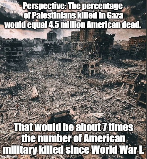 Gaza toll | Perspective: The percentage 
of Palestinians killed in Gaza would equal 4.5 million American dead. That would be about 7 times 
the number of American military killed since World War I. | image tagged in gaza,death toll,gaza deaths | made w/ Imgflip meme maker