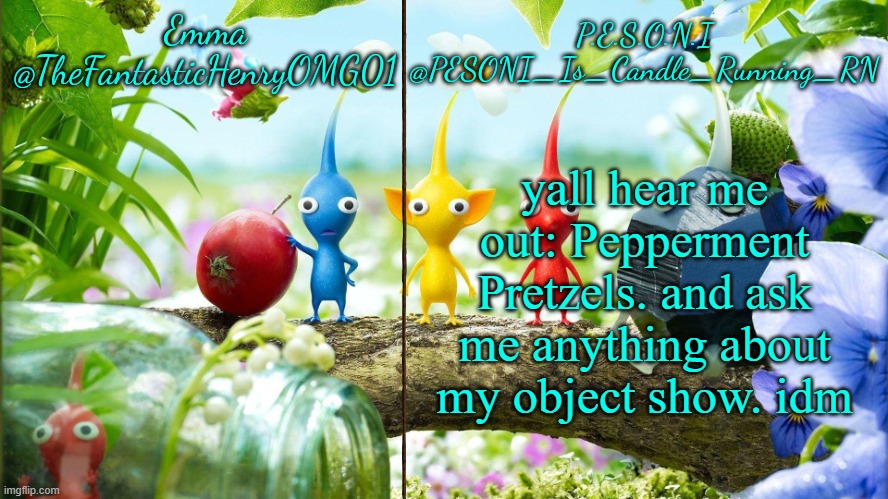 idk | yall hear me out: Pepperment Pretzels. and ask me anything about my object show. idm | image tagged in emma and pesoni dual announcement temp | made w/ Imgflip meme maker