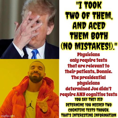 Q: Who Brags Incessantly About Their Own Cognition?    A: The Cognitively Impaired | "I TOOK TWO OF THEM, AND ACED THEM BOTH (NO MISTAKES!)."; Physicians only require tests that are relevant to their patients, Donnie.
The presidential physicians determined Joe didn't require ANY cognitive tests; YOU SAY THEY DID DETERMINE YOU NEEDED TWO COGNITIVE TESTS THOUGH. THAT'S INTERESTING INFORMATION | image tagged in memes,drake hotline bling,trump unfit unqualified dangerous,lock him up,mental illness,how to recognize a stroke | made w/ Imgflip meme maker