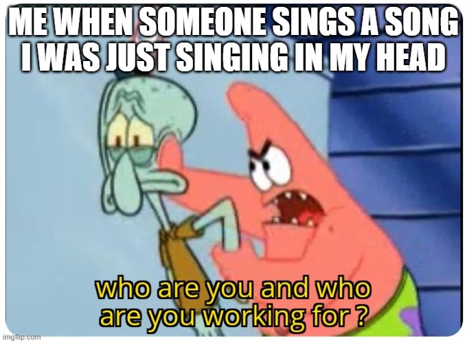 who are you and who are you working for | ME WHEN SOMEONE SINGS A SONG I WAS JUST SINGING IN MY HEAD | image tagged in who are you and who are you working for | made w/ Imgflip meme maker