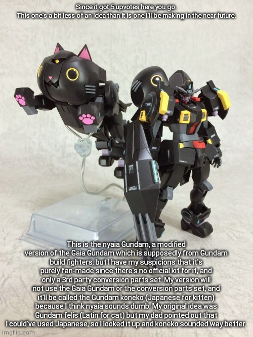 I was gonna use a small kit I built a long time ago for the cat head, but I couldn't find it so I'll have to get it online | Since it got 5 upvotes here you go.
This one's a bit less of an idea than it is one I'll be making in the near future. This is the nyaia Gundam, a modified version of the Gaia Gundam which is supposedly from Gundam build fighters, but I have my suspicions that it's purely fan-made since there's no official kit for it, and only a 3rd party conversion parts set. My version will not use the Gaia Gundam or the conversion parts set, and it'll be called the Gundam koneko (Japanese for kitten) because I think nyaia sounds dumb. My original idea was Gundam felis (Latin for cat) but my dad pointed out that I could've used Japanese, so I looked it up and koneko sounded way better. | made w/ Imgflip meme maker