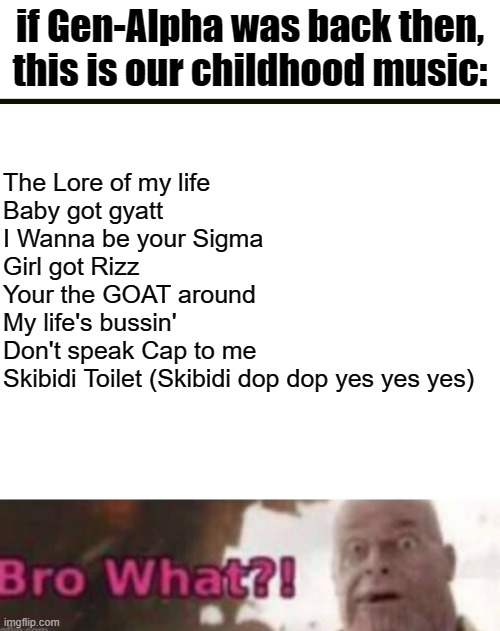 The very last one is hella scary | if Gen-Alpha was back then, this is our childhood music:; The Lore of my life
Baby got gyatt
I Wanna be your Sigma
Girl got Rizz
Your the GOAT around
My life's bussin'
Don't speak Cap to me
Skibidi Toilet (Skibidi dop dop yes yes yes) | image tagged in gen alpha,music,funny,memes,this tag is not important | made w/ Imgflip meme maker