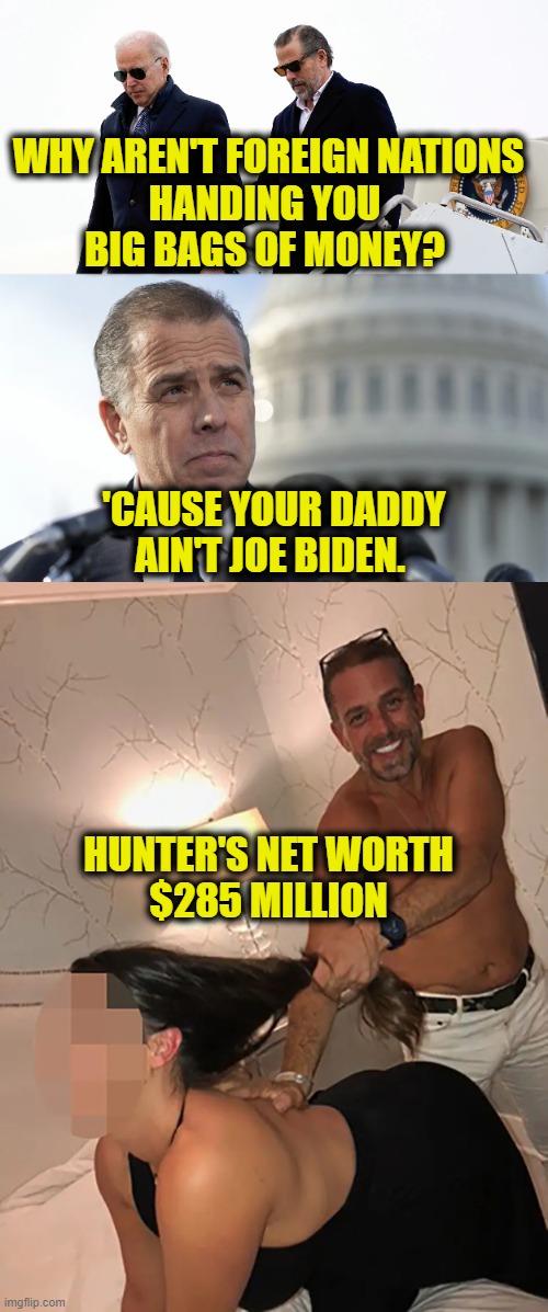 Where did the money come from? | WHY AREN'T FOREIGN NATIONS
HANDING YOU 
BIG BAGS OF MONEY? 'CAUSE YOUR DADDY
AIN'T JOE BIDEN. HUNTER'S NET WORTH
$285 MILLION | image tagged in biden | made w/ Imgflip meme maker