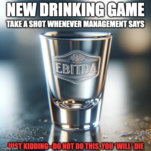 EBITDA Drinking Game | NEW DRINKING GAME; TAKE A SHOT WHENEVER MANAGEMENT SAYS; JUST KIDDING--DO NOT DO THIS, YOU *WILL* DIE | image tagged in ebitda,management,finance,earnings,drinking,alcohol | made w/ Imgflip meme maker